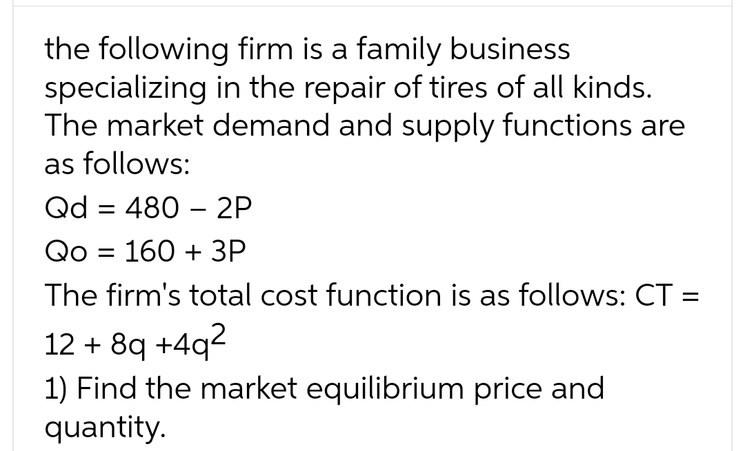 the following firm is a family business
specializing in the repair of tires of all kinds.
The market demand and supply functions are
as follows:
Qd = 480 - 2P
Qo 160 + 3P
The firm's total cost function is as follows: CT =
12 +8q +4q²
1) Find the market equilibrium price and
quantity.
=