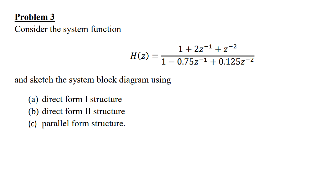 Problem 3
Consider the system function
1 +2z−1 + z−2
H(z)
10.75z1 + 0.125z-2
and sketch the system block diagram using
(a) direct form I structure
(b) direct form II structure
(c) parallel form structure.