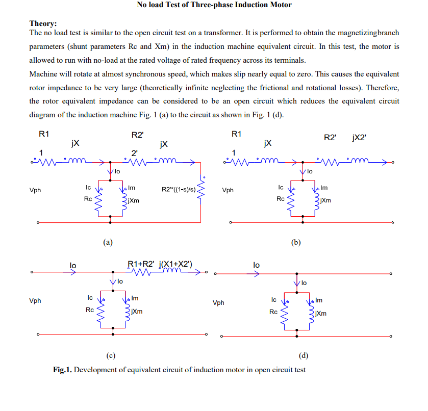 Theory:
No load Test of Three-phase Induction Motor
The no load test is similar to the open circuit test on a transformer. It is performed to obtain the magnetizingbranch
parameters (shunt parameters Rc and Xm) in the induction machine equivalent circuit. In this test, the motor is
allowed to run with no-load at the rated voltage of rated frequency across its terminals.
Machine will rotate at almost synchronous speed, which makes slip nearly equal to zero. This causes the equivalent
rotor impedance to be very large (theoretically infinite neglecting the frictional and rotational losses). Therefore,
the rotor equivalent impedance can be considered to be an open circuit which reduces the equivalent circuit
diagram of the induction machine Fig. 1 (a) to the circuit as shown in Fig. 1 (d).
www.
R1
jx
R2'
jx
2'
wm
lo
Ic
Im
Vph
R2"((1-s)/s).
Rc
jxm
>
R1
jX
1
(a)
lo
R1+R2' (X1+X2')
wm
www
Ic
Vph
Rc
R2' jX2'
wm yo
lo
Im
jXm
www
Ic
Vph
Rc
Vph
jXm
Im
(b)
lo
07
www
Rc
BR
lo
jXm
EX
Im
(c)
(d)
Fig.1. Development of equivalent circuit of induction motor in open circuit test