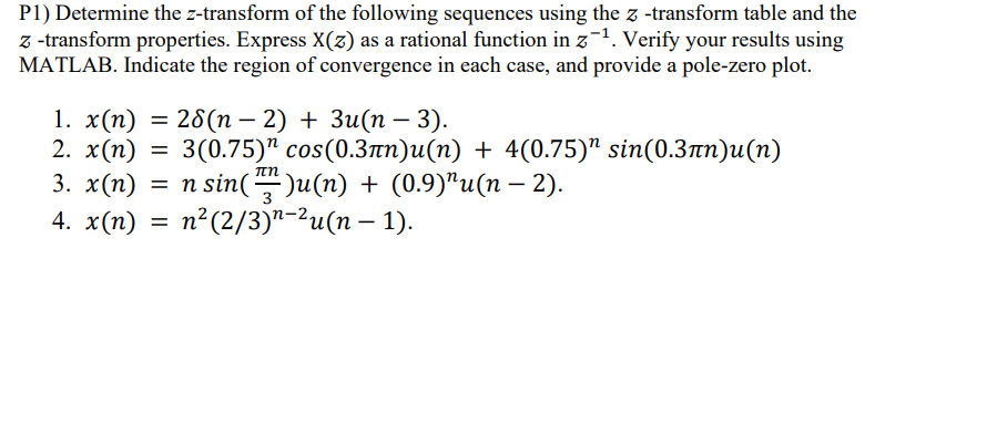 P1) Determine the z-transform of the following sequences using the z-transform table and the
z-transform properties. Express X(z) as a rational function in z¹. Verify your results using
MATLAB. Indicate the region of convergence in each case, and provide a pole-zero plot.
-
1. x(n) = 28(n-2) + 3u(n = 3).
2. x(n) =
3(0.75) cos(0.3лn)u(n) + 4(0.75)” sin(0.3´n)u(n)
3. x(n) = n sin()u(n)
n sin()u(n) + (0.9)”u(n − 2).
4. x(n)
=
n² (2/3)u(n - 1).
-