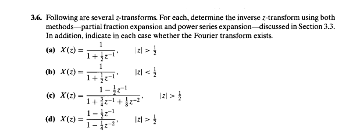 3.6. Following are several z-transforms. For each, determine the inverse z-transform using both
methods partial fraction expansion and power series expansion-discussed in Section 3.3.
In addition, indicate in each case whether the Fourier transform exists.
1
1+12-
(a) X(z) =
1
(b) X(z) =
|2|<
1+ -
(c) X(z) =
1-12-1
1-1
|| z > 1
(d) X(z)
=
2 > 1