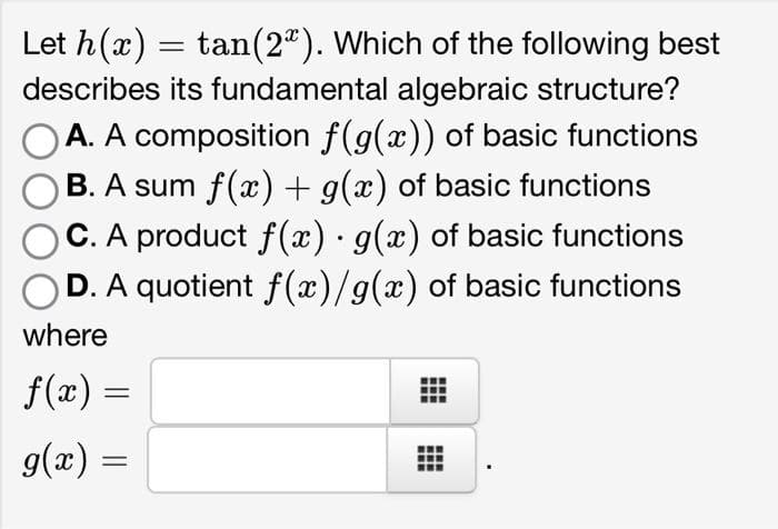 Let h(x) = tan (2). Which of the following best
describes its fundamental algebraic structure?
A. A composition f(g(x)) of basic functions
B. A sum f(x) + g(x) of basic functions
C. A product f(x) · g(x) of basic functions
D. A quotient f(x)/g(x) of basic functions
.
where
f(x) =
g(x) =
www
www
‒‒‒
www
www
www