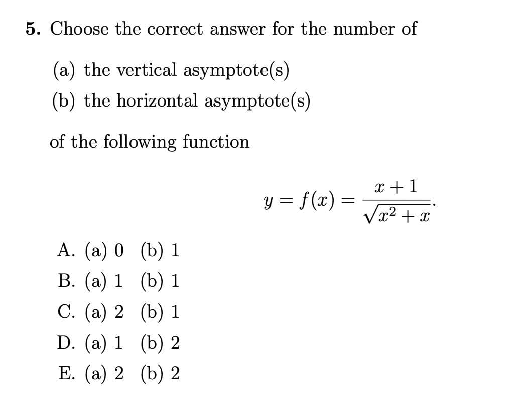 5. Choose the correct answer for the number of
(a) the vertical asymptote(s)
(b) the horizontal asymptote(s)
of the following function
A. (a) 0
B. (a) 1
C. (a) 2
D. (a) 1
E. (a) 2
(b) 1
(b) 1
(b) 1
(b) 2
(b) 2
y = f(x) =
=
x + 1
√x² + x