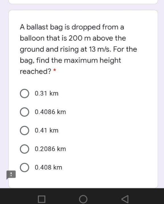 A ballast bag is dropped from a
balloon that is 200 m above the
ground and rising at 13 m/s. For the
bag, find the maximum height
reached? *
0.31 km
0.4086 km
O 0.41 km
0.2086 km
0.408 km
