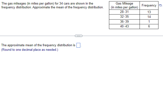 The gas mileages (in miles per gallon) for 34 cars are shown in the
frequency distribution. Approximate the mean of the frequency distribution.
The approximate mean of the frequency distribution is
(Round to one decimal place as needed.)
Gas Mileage
(in miles per gallon)
28-31
32-35
36-39
40-43
Frequency
13
14
1
6