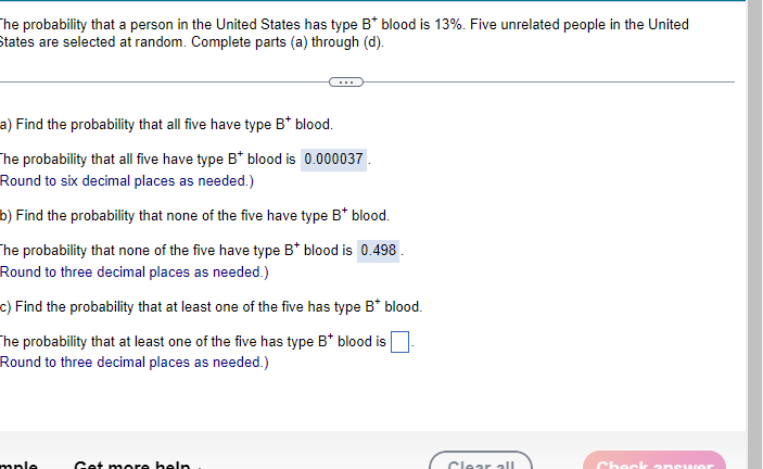 The probability that a person in the United States has type B* blood is 13%. Five unrelated people in the United
States are selected at random. Complete parts (a) through (d).
a) Find the probability that all five have type B* blood.
The probability that all five have type B* blood is 0.000037.
Round to six decimal places as needed.)
b) Find the probability that none of the five have type B* blood.
The probability that none of the five have type B* blood is 0.498.
Round to three decimal places as needed.)
c) Find the probability that at least one of the five has type B* blood.
The probability that at least one of the five has type B* blood is
Round to three decimal places as needed.)
mple
Get more help
Clear all
Check anrw