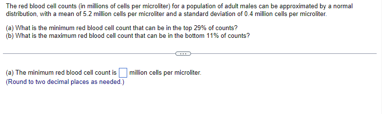 The red blood cell counts (in millions of cells per microliter) for a population of adult males can be approximated by a normal
distribution, with a mean of 5.2 million cells per microliter and a standard deviation of 0.4 million cells per microliter.
(a) What is the minimum red blood cell count that can be in the top 29% of counts?
(b) What is the maximum red blood cell count that can be in the bottom 11% of counts?
(a) The minimum red blood cell count is million cells per microliter.
(Round to two decimal places as needed.)