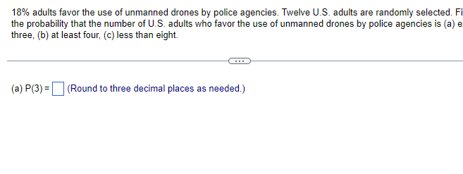 18% adults favor the use of unmanned drones by police agencies. Twelve U.S. adults are randomly selected. Fi
the probability that the number of U.S. adults who favor the use of unmanned drones by police agencies is (a) e
three, (b) at least four, (c) less than eight.
(a) P(3) = (Round to three decimal places as needed.)