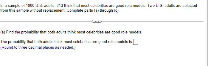 In a sample of 1000 U.S. adults, 213 think that most celebrities are good role models. Two U.S. adults are selected
from this sample without replacement. Complete parts (a) through (c).
(a) Find the probability that both adults think most celebrities are good role models.
The probability that both adults think most celebrities are good role models is
(Round to three decimal places as needed.)