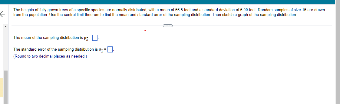 The heights of fully grown trees of a specific species are normally distributed, with a mean of 66.5 feet and a standard deviation of 6.00 feet. Random samples of size 16 are drawn
from the population. Use the central limit theorem to find the mean and standard error of the sampling distribution. Then sketch a graph of the sampling distribution.
The mean of the sampling distribution is μ =
The standard error of the sampling distribution is
(Round to two decimal places as needed.)
=
←