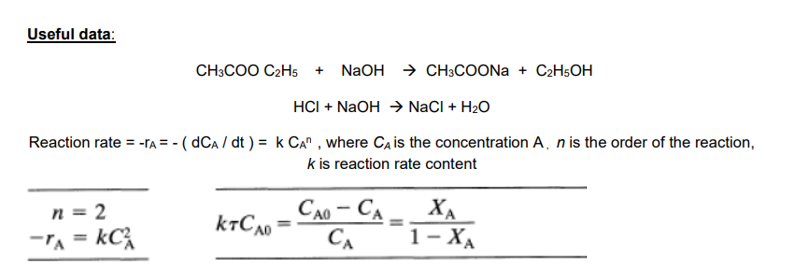 Useful data:
CH3COO C2H5
+ N2OH → CH;COONA + C2H5OH
HCI + NaOH → NaCI + H2O
Reaction rate = -TA = - ( dCa / dt ) = k CA" , where Ca is the concentration A, n is the order of the reaction,
k is reaction rate content
CA0 – CA - XA
n = 2
-TA = kC
CA
1- ХА
