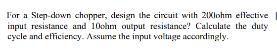 For a Step-down chopper, design the circuit with 200ohm effective
input resistance and 10ohm output resistance? Calculate the duty
cycle and efficiency. Assume the input voltage accordingly.
