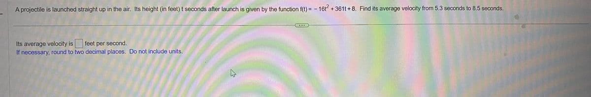 A projectile is launched straight up in the air. Its height (in feet) t seconds after launch is given by the function f(t)= - 16t² + 361t+8. Find its average velocity from 5.3 seconds to 8.5 seconds.
Its average velocity is feet per second.
If necessary, round to two decimal places. Do not include units.
ہے