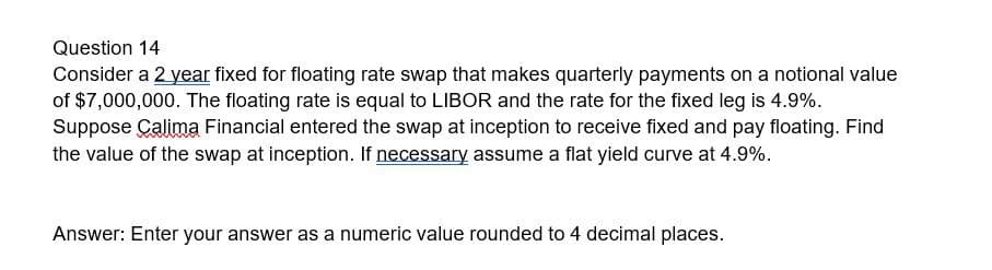 Question 14
Consider a 2 year fixed for floating rate swap that makes quarterly payments on a notional value
of $7,000,000. The floating rate is equal to LIBOR and the rate for the fixed leg is 4.9%.
Suppose Calima Financial entered the swap at inception to receive fixed and pay floating. Find
the value of the swap at inception. If necessary assume a flat yield curve at 4.9%.
Answer: Enter your answer as a numeric value rounded to 4 decimal places.