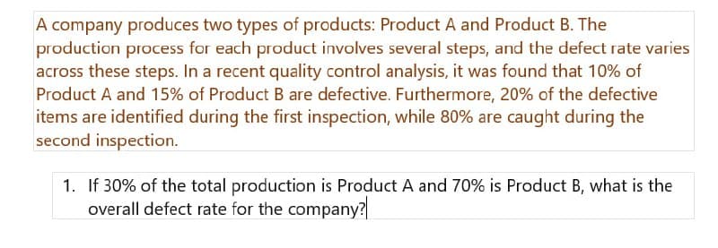A company produces two types of products: Product A and Product B. The
production process for each product involves several steps, and the defect rate varies
across these steps. In a recent quality control analysis, it was found that 10% of
Product A and 15% of Product B are defective. Furthermore, 20% of the defective
items are identified during the first inspection, while 80% are caught during the
second inspection.
1. If 30% of the total production is Product A and 70% is Product B, what is the
overall defect rate for the company?