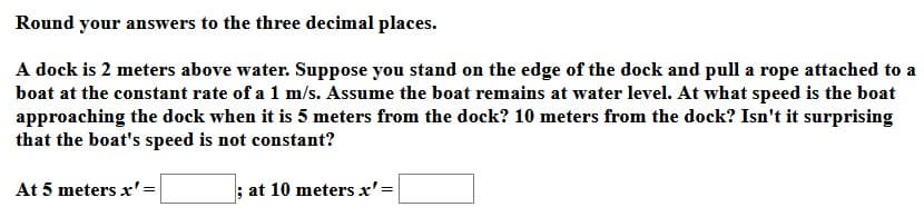 Round your answers to the three decimal places.
A dock is 2 meters above water. Suppose you stand on the edge of the dock and pull a rope attached to a
boat at the constant rate of a 1 m/s. Assume the boat remains at water level. At what speed is the boat
approaching the dock when it is 5 meters from the dock? 10 meters from the dock? Isn't it surprising
that the boat's speed is not constant?
At 5 meters x'=
; at 10 meters x'=
