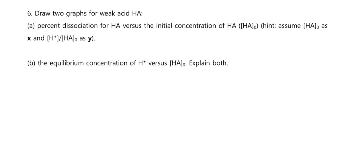 6. Draw two graphs for weak acid HA:
(a) percent dissociation for HA versus the initial concentration of HA ([HA]o) (hint: assume [HA], as
x and [H*]/[HA], as y).
(b) the equilibrium concentration of H+ versus [HA]o. Explain both.