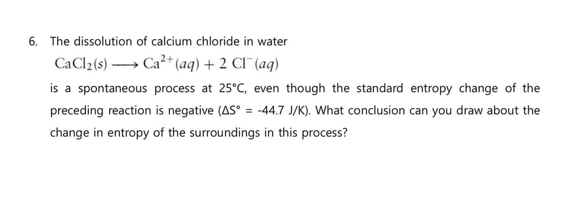 6. The dissolution of calcium chloride in water
CaCl₂ (s)
Ca²+ (aq) + 2 Cl¯ (aq)
is a spontaneous process at 25°C, even though the standard entropy change of the
preceding reaction is negative (AS° = -44.7 J/K). What conclusion can you draw about the
change in entropy of the surroundings in this process?