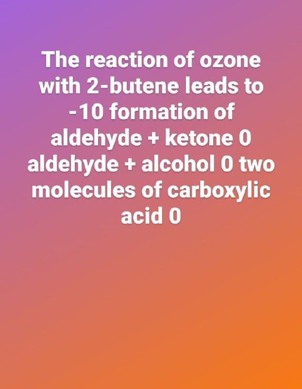 The reaction of ozone
with 2-butene leads to
-10 formation of
aldehyde + ketone 0
aldehyde + alcohol 0 two
molecules of carboxylic
acid 0