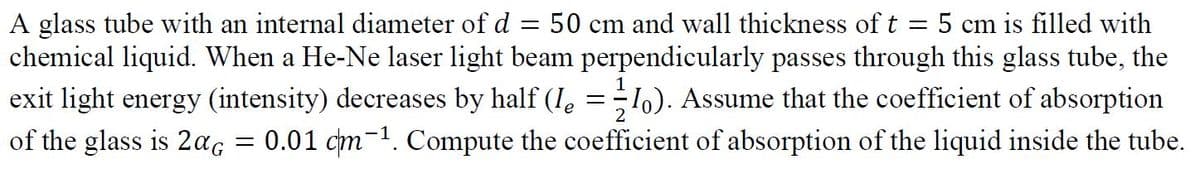 A glass tube with an internal diameter ofd = 50 cm and wall thickness of t = 5 cm is filled with
chemical liquid. When a He-Ne laser light beam perpendicularly passes through this glass tube, the
1o). Assume that the coefficient of absorption
0.01 cm-1. Compute the coefficient of absorption of the liquid inside the tube.
exit light energy (intensity) decreases by half (Ie
of the glass is 2ag
