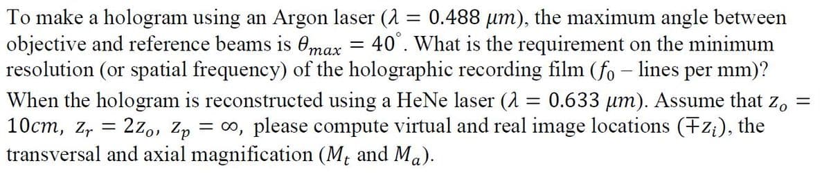 To make a hologram using an Argon laser (1 = 0.488 µm), the maximum angle between
objective and reference beams is 0max
resolution (or spatial frequency) of the holographic recording film (fo – lines per mm)?
40°. What is the requirement on the minimum
0.633 um). Assume that z,
When the hologram is reconstructed using a HeNe laser (A
10cm, z, = 2z,, Zp
transversal and axial magnification (M; and Ma).
= 00, please compute virtual and real image locations (Fz;), the

