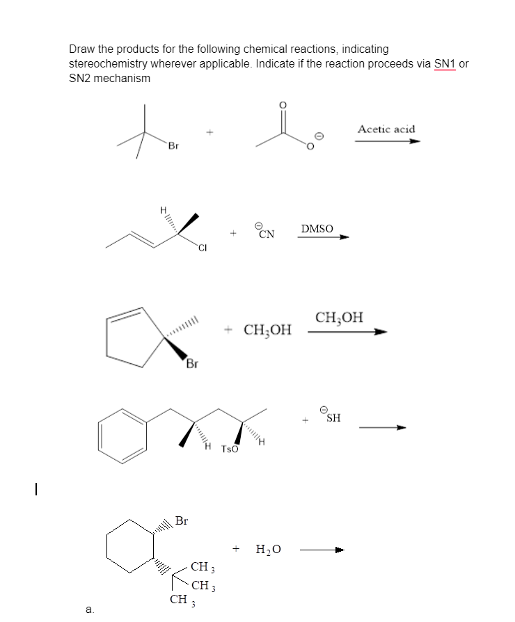 |
Draw the products for the following chemical reactions, indicating
stereochemistry wherever applicable. Indicate if the reaction proceeds via SN1 or
SN2 mechanism
a.
to
Br
Br
Br
X
CH 3
CH 3
CH 3
TSO
CN
CH₂OH
H₂O
DMSO
Acetic acid
CH₂OH
SH