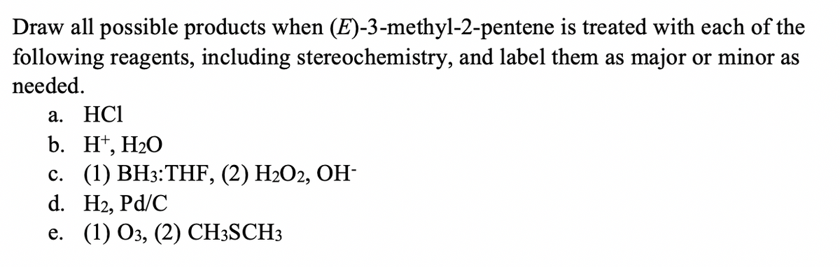 Draw all possible products when (E)-3-methyl-2-pentene is treated with each of the
following reagents, including stereochemistry, and label them as major or minor as
needed.
а. НС
b. Ht, H20
с. (1) ВНз:THF, (2) H2О2, ОН-
d. H2, Pd/C
е. (1) Оз, (2) СHSSCH3
