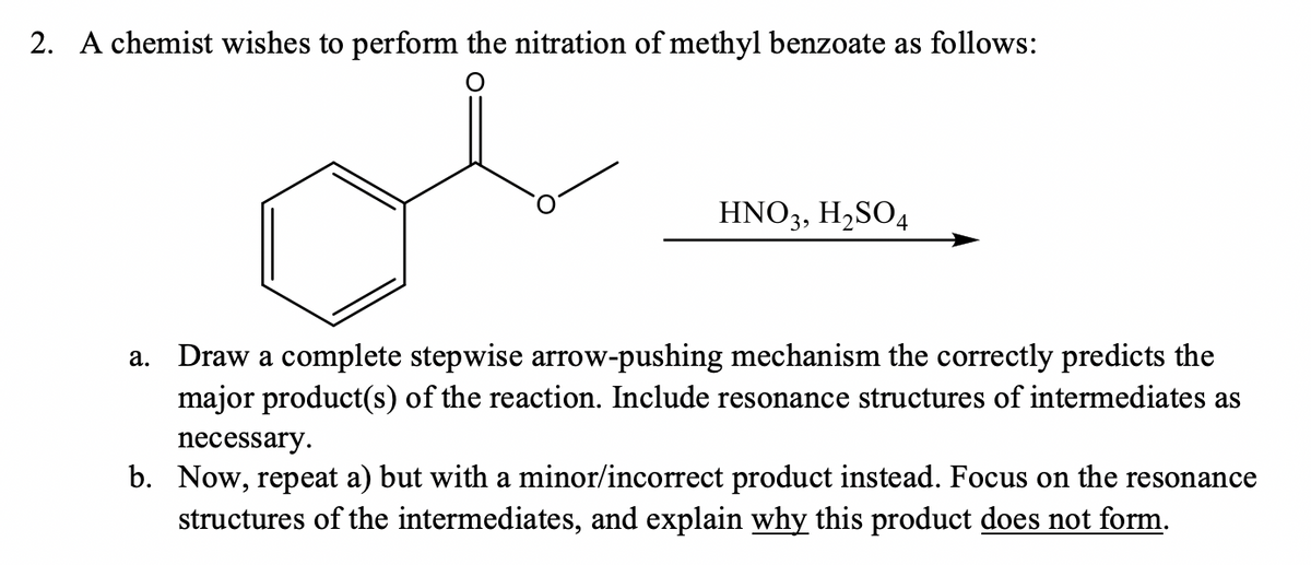 2. A chemist wishes to perform the nitration of methyl benzoate as follows:
HNO3, H,SO4
a. Draw a complete stepwise arrow-pushing mechanism the correctly predicts the
major product(s) of the reaction. Include resonance structures of intermediates as
necessary.
b. Now, repeat a) but with a minor/incorrect product instead. Focus on the resonance
structures of the intermediates, and explain why this product does not form.
