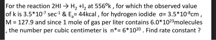 For the reaction 2HI → H, +l, at 556°k , for which the observed value
of k is 3.5*10-7 sec1 & E,= 44kcal , for hydrogen iodide o= 3.5*10-8cm,
M= 127.9 and since 1 mole of gas per liter contains 6.0*1023molecules
the number per cubic centimeter is n*= 6*1020 . Find rate constant ?

