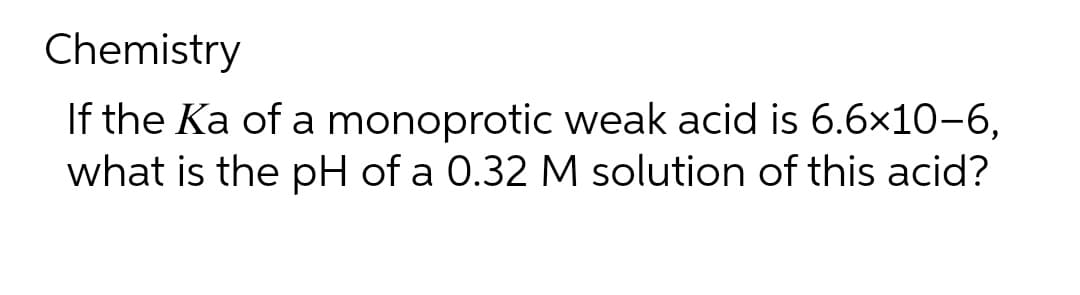 Chemistry
If the Ka of a monoprotic weak acid is 6.6×10-6,
what is the pH of a 0.32 M solution of this acid?
