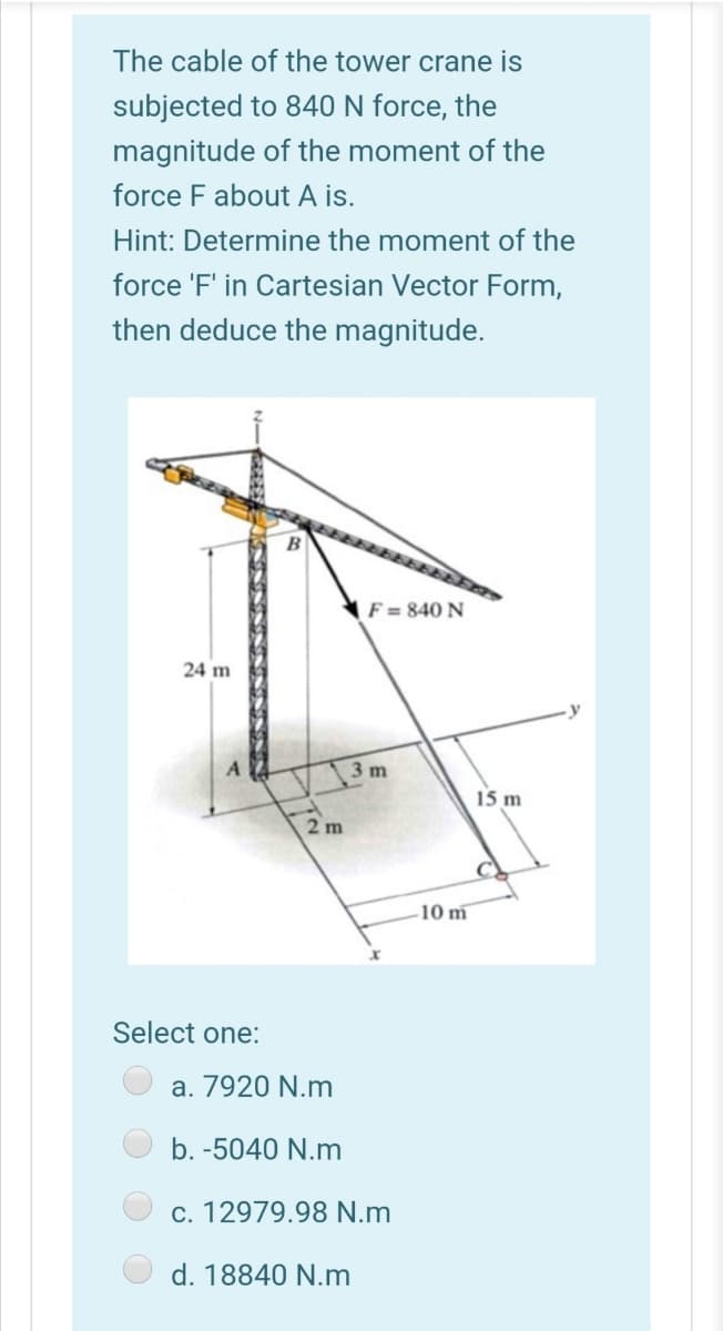 The cable of the tower crane is
subjected to 840 N force, the
magnitude of the moment of the
force F about A is.
Hint: Determine the moment of the
force 'F' in Cartesian Vector Form,
then deduce the magnitude.
F = 840 N
24 m
3 m
15 m
2m
10 m
Select one:
a. 7920 N.m
b. -5040 N.m
c. 12979.98 N.m
d. 18840 N.m
