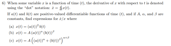 6) When some variable z is a function of time (t), the derivative of z with respect to t is denoted
using the "dot" notation: * = r(t).
If a(t) and b(t) are positive-valued differentiable functions of time (t), and if A, a, and 3 are
constants, find expressions for i/x where
(a) r(t) = (a(t))² b(t)
(b) x(t) = A (a(t))a (b(t)) ³
a+B
(c) z(t) =A((a(t))° + (B(t))) a