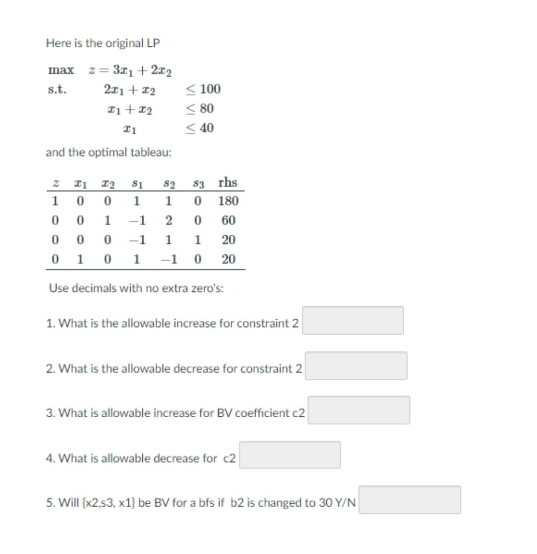 Here is the original LP
z = 3x1 + 2x2
2x1+ 12
max
s.t.
< 100
< 80
< 40
and the optimal tableau:
S1
S2
83 rhs
1
1
1
180
1
-1
2
60
0 0 0
0 1
-1
1
1 20
1
-1 0
20
Use decimals with no extra zero's:
1. What is the allowable increase for constraint 2
2. What is the allowable decrease for constraint 2
3. What is allowable increase for BV coefficient c2
4. What is allowable decrease for c2
5. Will {x2,s3, x1} be BV for a bfs if b2 is changed to 30 Y/N
