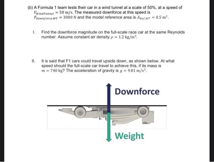 (b) A Formula 1 team tests their car in a wind tunnel at a scale of 50%, at a speed of
Vwinarunnet = 50 m/s. The measured downforce at this speed is
Foownforce.WT = 3000 N and the model reference area is Aref wT = 0.5 m?.
1. Find the downforce magnitude on the full-scale race car at the same Reynolds
number. Assume constant air density p = 1.2 kg/m.
II. It is said that F1 cars could travel upside down, as shown below. At what
speed should the full-scale car travel to achieve this, if its mass is
m = 740 kg? The acceleration of gravity is g = 9.81 m/s?.
Downforce
Weight
