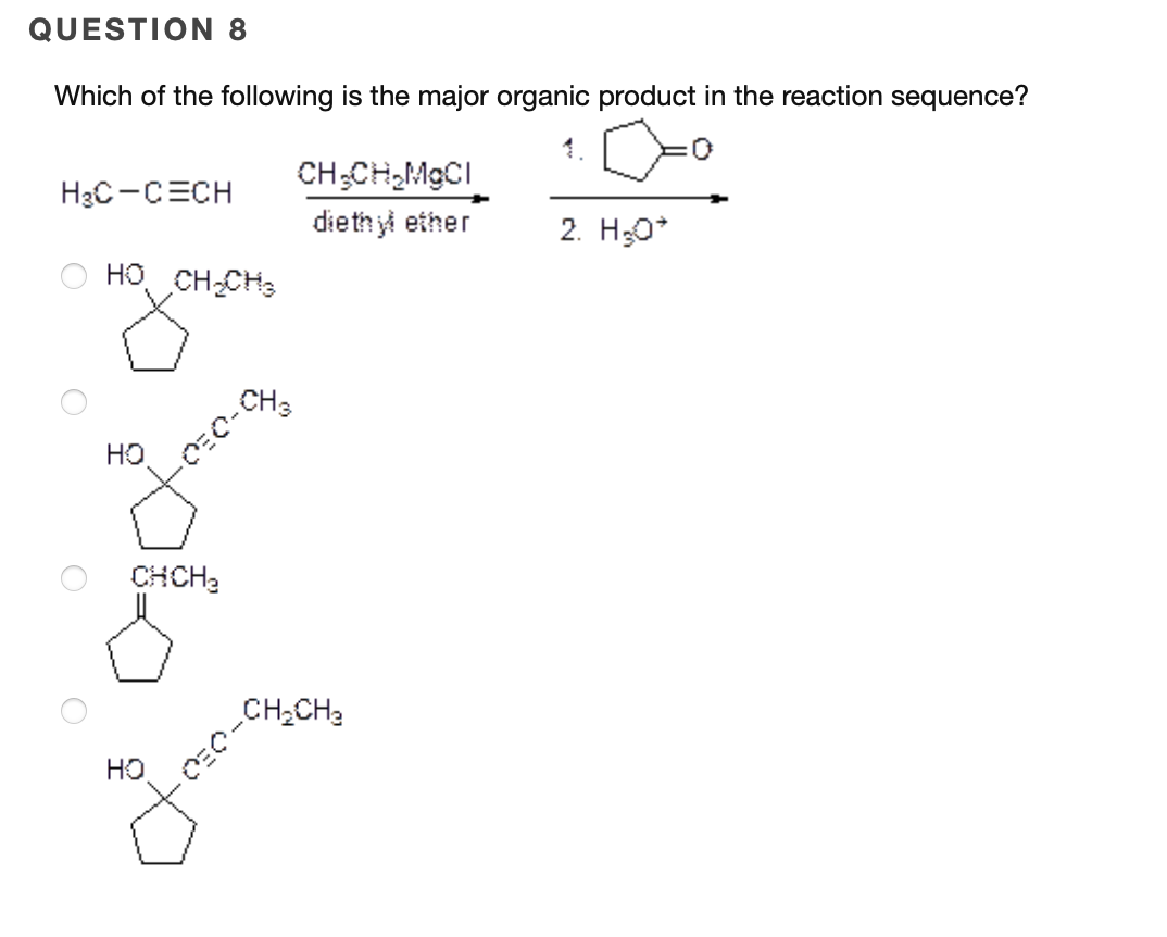 QUESTION 8
Which of the following is the major organic product in the reaction sequence?
CH;CH,MGCI
diethy ether
H3C-CECH
2. H;0*
HO CH-CH3
CH3
HO
CHCH3
CH;CHạ
HO
CEO-

