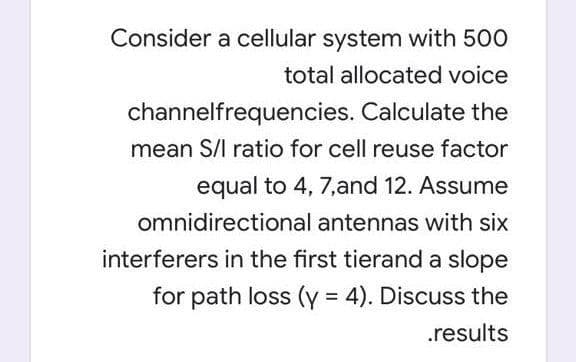 Consider a cellular system with 500
total allocated voice
channelfrequencies. Calculate the
mean S/l ratio for cell reuse factor
equal to 4, 7,and 12. Assume
omnidirectional antennas with six
interferers in the first tierand a slope
for path loss (y = 4). Discuss the
%3D
.results
