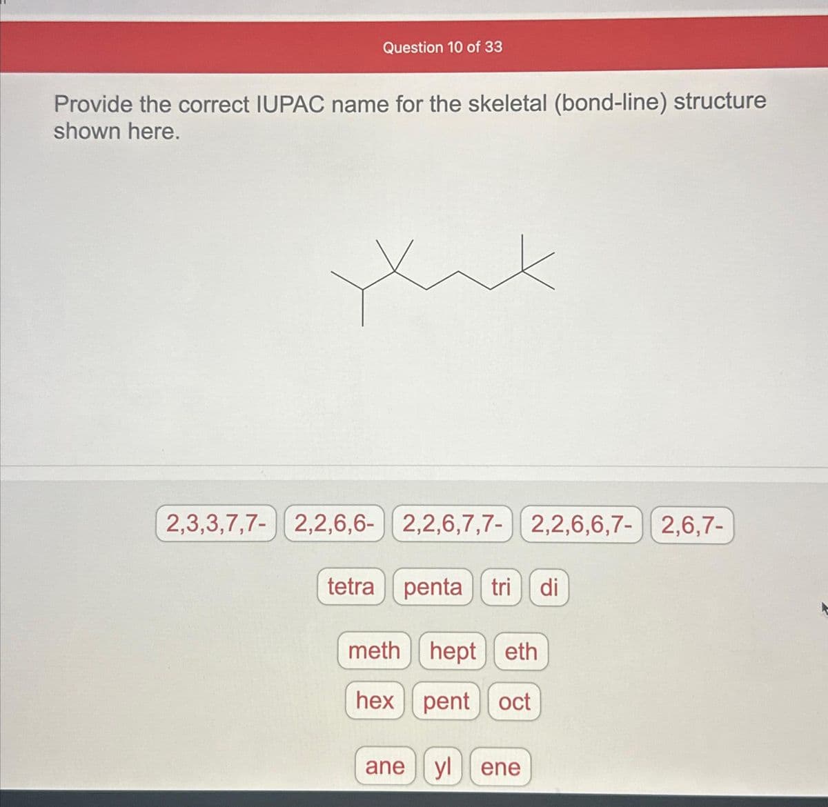Question 10 of 33
Provide the correct IUPAC name for the skeletal (bond-line) structure
shown here.
yux
2,3,3,7,7- 2,2,6,6- 2,2,6,7,7- 2,2,6,6,7- 2,6,7-
tetra penta tri di
meth hept eth
hex pent oct
ane ylene