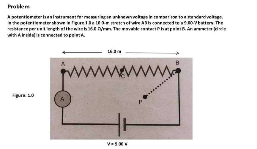 Problem
A potentiometer is an instrument for measuring an unknown voltage in comparison to a standard voltage.
In the potentiometer shown in Figure 1.0 a 16.0-m stretch of wire AB is connected to a 9.00-V battery. The
resistance per unit length of the wire is 16.0 0/mm. The movable contact P is at point B. An ammeter (circle
with A inside) is connected to point A.
16.0 m
A
B
www
Figure: 1.0
HT
V = 9.00 V
P.
