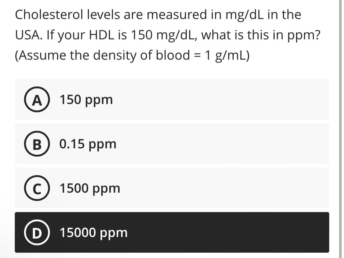 Cholesterol levels are measured in mg/dL in the
USA. If your HDL is 150 mg/dL, what is this in ppm?
(Assume the density of blood = 1 g/mL)
A
B
C
D
150 ppm
0.15 ppm
1500 ppm
15000 ppm