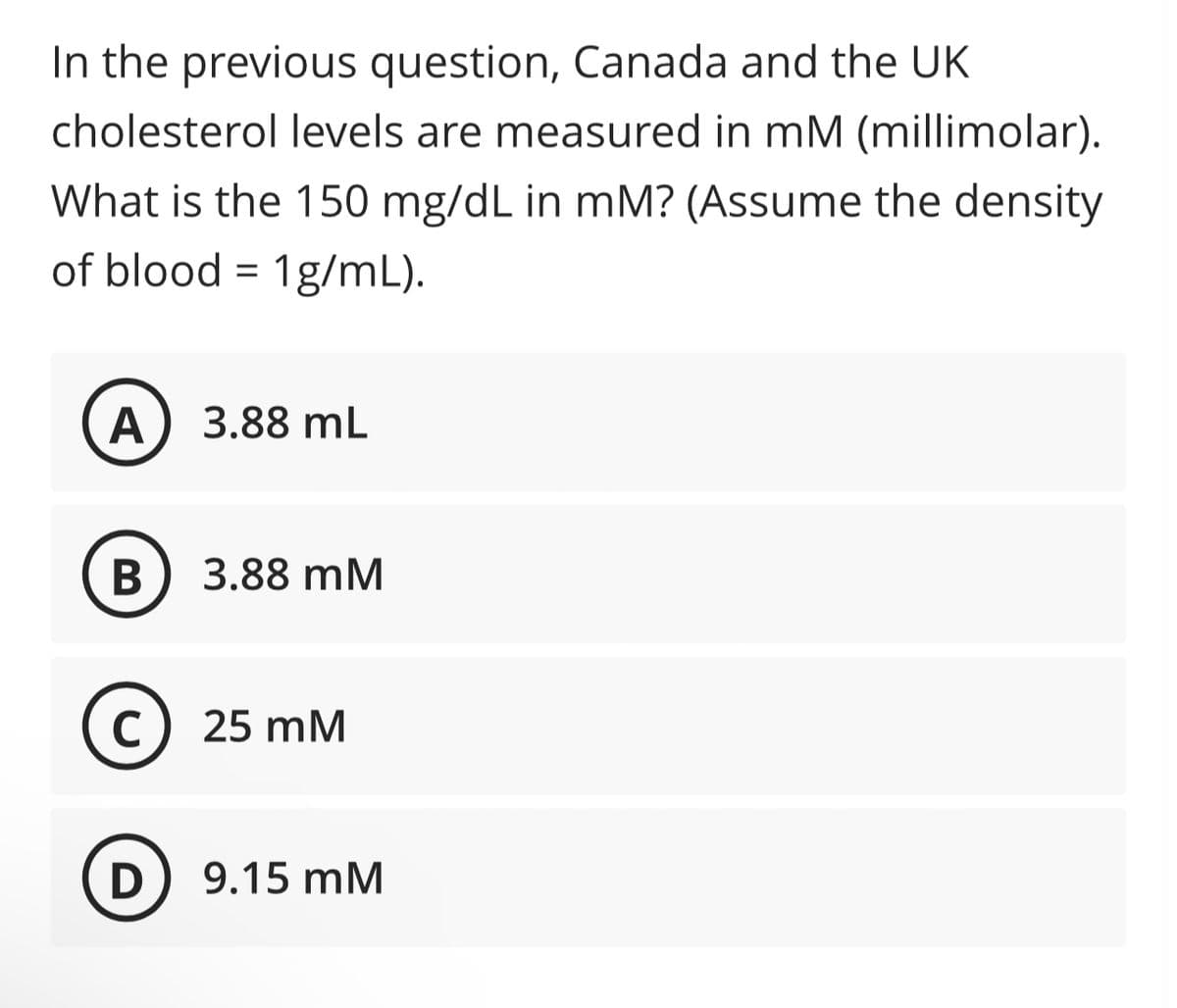 In the previous question, Canada and the UK
cholesterol levels are measured in mM (millimolar).
What is the 150 mg/dL in mM? (Assume the density
of blood = 1g/mL).
A) 3.88 mL
B
3.88 mM
C 25 mM
с
D
9.15 mM