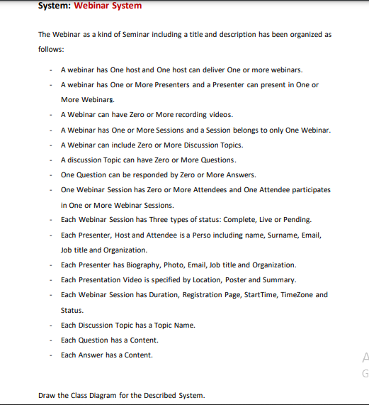 System: Webinar System
The Webinar as a kind of Seminar including a title and description has been organized as
follows:
A webinar has One host and One host can deliver One or more webinars.
A webinar has One or More Presenters and a Presenter can present in One or
More Webinars.
A Webinar can have Zero or More recording videos.
A Webinar has One or More Sessions and a Session belongs to only One Webinar.
A Webinar can include Zero or More Discussion Topics.
A discussion Topic can have Zero or More Questions.
One Question can be responded by Zero or More Answers.
One Webinar Session has Zero or More Attendees and One Attendee participates
in One or More Webinar Sessions.
- Each Webinar Session has Three types of status: Complete, Live or Pending.
Each Presenter, Host and Attendee is a Perso including name, Surname, Email,
Job title and Organization.
Each Presenter has Biography, Photo, Email, Job title and Organization.
Each Presentation Video is specified by Location, Poster and Summary.
Each Webinar Session has Duration, Registration Page, StartTime, TimeZone and
Status.
Each Discussion Topic has a Topic Name.
Each Question has a Content.
Each Answer has a Content.
Draw the Class Diagram for the Described System.
