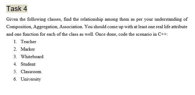 Task 4
Given the following classes, find the relationship among them as per your understanding of
Composition, Aggregation, Association. You should come up with at least one real life attribute
and one function for each of the class as well. Once done, code the scenario in C++:
1. Teacher
2. Marker
3. Whiteboard
4. Student
5. Classroom
6. University
