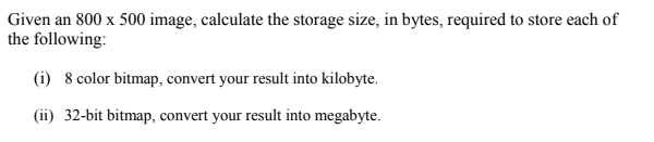 Given an 800 x 500 image, calculate the storage size, in bytes, required to store each of
the following:
(i) 8 color bitmap, convert your result into kilobyte.
(ii) 32-bit bitmap, convert your result into megabyte.
