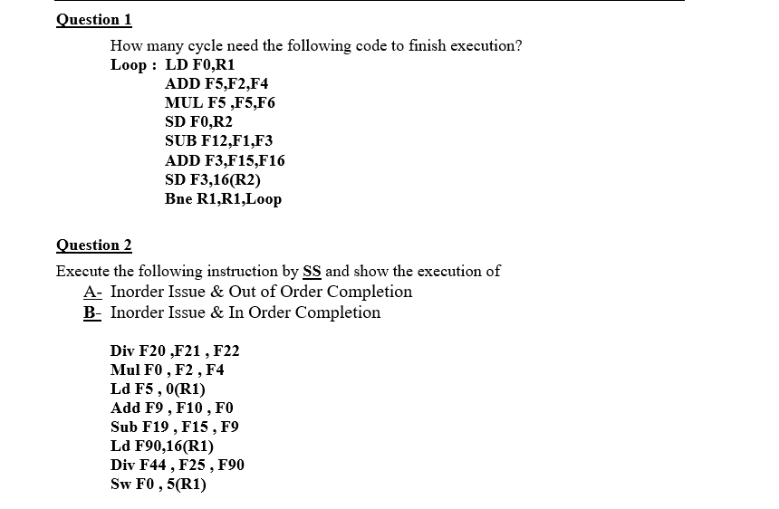 Question 1
How many cycle need the following code to finish execution?
Loop : LD F0,R1
ADD F5,F2,F4
MUL F5 ,F5,F6
SD F0,R2
SUB F12,F1,F3
ADD F3,F15,F16
SD F3,16(R2)
Bne R1,R1,Loop
Question 2
Execute the following instruction by SS and show the execution of
A- Inorder Issue & Out of Order Completion
B- Inorder Issue & In Order Completion
Div F20 ,F21 , F22
Mul F0 , F2 , F4
Ld F5 , 0(R1)
Add F9 , F10 , FO
Sub F19 , F15 , F9
Ld F90,16(R1)
Div F44 , F25 , F90
Sw F0 , 5(R1)
