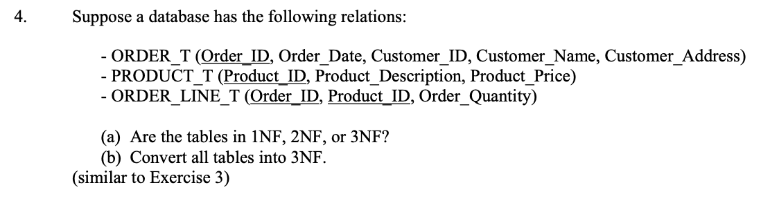 4.
Suppose a database has the following relations:
- ORDER_T (Order_ID, Order_Date, Customer_ID, Customer_Name, Customer_Address)
- PRODUCT_T (Product_ID, Product_Description, Product_Price)
ORDER_LINE_T (Order_ID, Product_ID, Order_Quantity)
-
(a) Are the tables in 1NF, 2NF, or 3NF?
(b) Convert all tables into 3NF.
(similar to Exercise 3)
