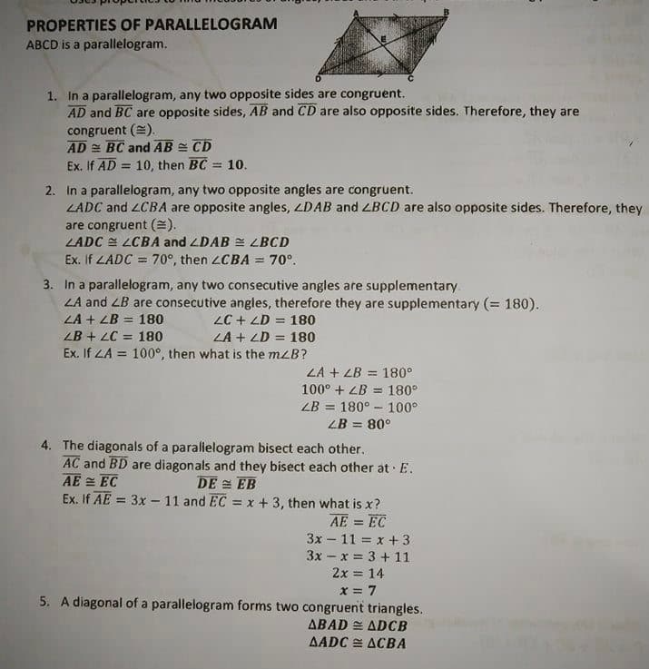 PROPERTIES OF PARALLELOGRAM
ABCD is a parallelogram.
1. In a parallelogram, any two opposite sides are congruent.
AD and BC are opposite sides, AB and CD are also opposite sides. Therefore, they are
congruent (=).
AD = BC and AB = CD
Ex. If AD = 10, then BC 10.
%3D
2. In a parallelogram, any two opposite angles are congruent.
LADC and 2CBA are opposite angles, LDAB and LBCD are also opposite sides. Therefore, they
are congruent ().
LADC = LCBA and LDAB = <BCD
Ex. If LADC = 70°, then LCBA = 70°.
%3D
3. In a parallelogram, any two consecutive angles are supplementary.
LA and ZB are consecutive angles, therefore they are supplementary (= 180).
LA + LB = 180
LC + ZD = 180
LA + LD = 180
Ex. If ZA = 100°, then what is the mzB?
%3D
ZB + LC = 180
%3D
%3D
LA + LB = 180°
%3D
100° + ZB = 180°
ZB = 180° - 100°
%3D
ZB = 80°
4. The diagonals of a parallelogram bisect each other.
AC and BD are diagonals and they bisect each other at E.
AE = EC
Ex. If AE = 3x - 11 and EC = x + 3, then what is x?
DE = EB
%3D
AE = EC
3x – 11 = x + 3
3x - x = 3 + 11
2x = 14
x = 7
5. A diagonal of a parallelogram forms two congruent triangles.
ABAD = ADCB
AADC = ACBA
