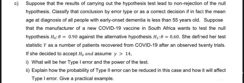 G
Suppose that the results of carrying out the hypothesis test lead to non-rejection of the null
hypothesis. Classify that conclusion by error type or as a correct decision if in fact the mean
age at diagnosis of all people with early-onset dementia is less than 55 years old. Suppose
that the manufacturer of a new COVID-19 vaccine in South Africa wants to test the null
hypothesis Ho: 0 = 0.90 against the alternative hypothesis H₁:0 = 0.60. She defined her test
statistic Y as a number of patients recovered from COVID-19 after an observed twenty trials.
If she decided to accept H, and assume y > 14,
i) What will be her Type I error and the power of the test.
ii) Explain how the probability of Type II error can be reduced in this case and how it will affect
Type I error. Give a practical example.