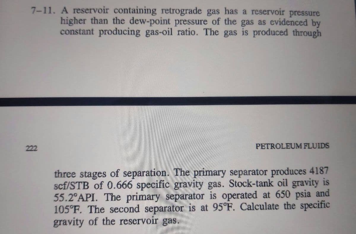 7-11. A reservoir containing retrograde gas has a reservoir pressure
higher than the dew-point pressure of the gas as evidenced by
constant producing gas-oil ratio. The gas is produced through
222
PETROLEUM FLUIDS
three stages of separation. The primary separator produces 4187
scf/STB of 0.666 specific gravity gas. Stock-tank oil gravity is
55.2°API. The primary separator is operated at 650 psia and
105°F. The second separator is at 95°F. Calculate the specific
gravity of the reservoir gas.
