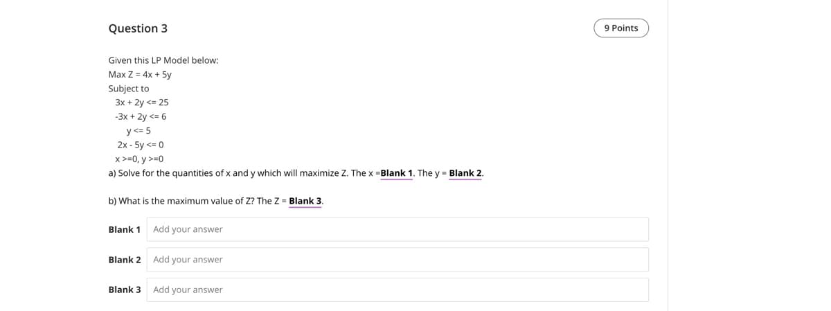Question 3
Given this LP Model below:
Max Z=4x+5y
Subject to
3x + 2y <=25
-3x + 2y <= 6
y<= 5
2x-5y <= 0
x>=0, y >=0
a) Solve for the quantities of x and y which will maximize Z. The x =Blank 1. The y = Blank 2.
b) What is the maximum value of Z? The Z = Blank 3.
Blank 1 Add your answer
Blank 2 Add your answer
Blank 3 Add your answer
9 Points
