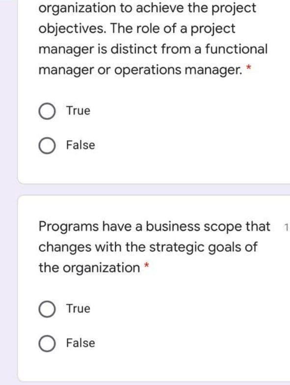 organization to achieve the project
objectives. The role of a project
manager is distinct from a functional
manager or operations manager.
O True
False
Programs have a business scope that
changes with the strategic goals of
the organization *
O True
O False
